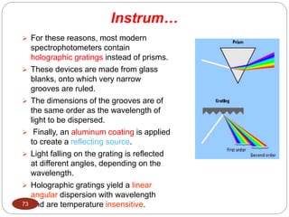  For these reasons, most modern
spectrophotometers contain
holographic gratings instead of prisms.
 These devices are made from glass
blanks, onto which very narrow
grooves are ruled.
 The dimensions of the grooves are of
the same order as the wavelength of
light to be dispersed.
 Finally, an aluminum coating is applied
to create a reflecting source.
 Light falling on the grating is reflected
at different angles, depending on the
wavelength.
 Holographic gratings yield a linear
angular dispersion with wavelength
and are temperature insensitive.
73
Instrum…
 