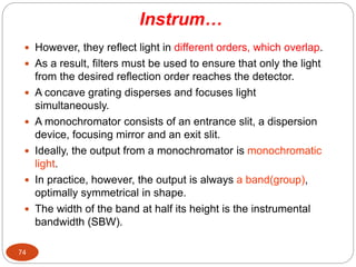 Instrum…
 However, they reflect light in different orders, which overlap.
 As a result, filters must be used to ensure that only the light
from the desired reflection order reaches the detector.
 A concave grating disperses and focuses light
simultaneously.
 A monochromator consists of an entrance slit, a dispersion
device, focusing mirror and an exit slit.
 Ideally, the output from a monochromator is monochromatic
light.
 In practice, however, the output is always a band(group),
optimally symmetrical in shape.
 The width of the band at half its height is the instrumental
bandwidth (SBW).
74
 