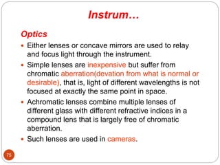 Instrum…
Optics
 Either lenses or concave mirrors are used to relay
and focus light through the instrument.
 Simple lenses are inexpensive but suffer from
chromatic aberration(devation from what is normal or
desirable), that is, light of different wavelengths is not
focused at exactly the same point in space.
 Achromatic lenses combine multiple lenses of
different glass with different refractive indices in a
compound lens that is largely free of chromatic
aberration.
 Such lenses are used in cameras.
75
 