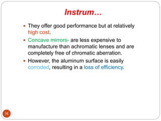 Instrum…
 They offer good performance but at relatively
high cost.
 Concave mirrors- are less expensive to
manufacture than achromatic lenses and are
completely free of chromatic aberration.
 However, the aluminum surface is easily
corroded, resulting in a loss of efficiency.
76
 