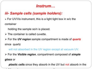 Instrum…
iii- Sample cells (sample holders):
 For UV/Vis instrument, this is a light tight box in w/c the
container
holding the sample so/n is placed.
 The container is called cuvette.
 For the UV region sample compartment is made of quartz
since quartz
will not absorbed in the UV region except at vacuum UV.
 For the Visible region, compartment composed of simple
glass or
plastic cells since they absorb in the UV but not absorb in the
 