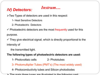 iV) Detectors:
Two Types of detectors are used in this respect:
1- Heat Sensitive Detectors
2- Photoelectric Detectors
 Photoelectric detectors are the most frequently used for this
purpose.
 They give electrical signal, which is directly proportional to the
intensity of
the transmitted light.
The following types of photoelectric detectors are used:
1- Photovoltaic cells 2- Phototubes
3- Photomultiplier Tubes (PMT’s) (The most widely used)
4- Photoconductivity tubes and Silicon photodiodes
Instrum…
7
9
 