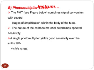 B) Photomultiplier Tubes
 The PMT (see Figure below) combines signal conversion
with several
stages of amplification within the body of the tube.
 The nature of the cathode material determines spectral
sensitivity.
A single photomultiplier yields good sensitivity over the
entire UV-
visible range.
Instrum…
81
 