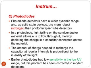 Instrum…
C) Photodiodes
 Photodiode detectors have a wider dynamic range
and, as solid-state devices, are more robust
(stronger) than photomultiplier tube detectors
 In a photodiode, light falling on the semiconductor
material allows e- s to flow through it, thereby
depleting the charge in a capacitor connected across
the material.
 The amount of charge needed to recharge the
capacitor at regular intervals is proportional to the
intensity of the light.
 Earlier photodiodes had low sensitivity in the low UV
range, but this problem has been corrected in modern
detectors.
84
 