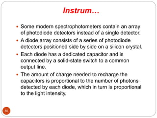 Instrum…
 Some modern spectrophotometers contain an array
of photodiode detectors instead of a single detector.
 A diode array consists of a series of photodiode
detectors positioned side by side on a silicon crystal.
 Each diode has a dedicated capacitor and is
connected by a solid-state switch to a common
output line.
 The amount of charge needed to recharge the
capacitors is proportional to the number of photons
detected by each diode, which in turn is proportional
to the light intensity.
85
 