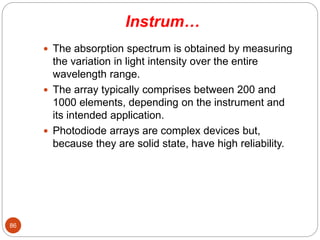 Instrum…
 The absorption spectrum is obtained by measuring
the variation in light intensity over the entire
wavelength range.
 The array typically comprises between 200 and
1000 elements, depending on the instrument and
its intended application.
 Photodiode arrays are complex devices but,
because they are solid state, have high reliability.
86
 