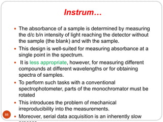 Instrum…
 The absorbance of a sample is determined by measuring
the d/c b/n intensity of light reaching the detector without
the sample (the blank) and with the sample.
 This design is well-suited for measuring absorbance at a
single point in the spectrum.
 It is less appropriate, however, for measuring different
compounds at different wavelengths or for obtaining
spectra of samples.
 To perform such tasks with a conventional
spectrophotometer, parts of the monochromator must be
rotated
 This introduces the problem of mechanical
irreproducibility into the measurements.
 Moreover, serial data acquisition is an inherently slow
88
 