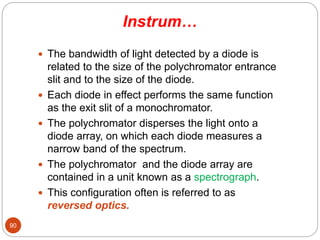 Instrum…
 The bandwidth of light detected by a diode is
related to the size of the polychromator entrance
slit and to the size of the diode.
 Each diode in effect performs the same function
as the exit slit of a monochromator.
 The polychromator disperses the light onto a
diode array, on which each diode measures a
narrow band of the spectrum.
 The polychromator and the diode array are
contained in a unit known as a spectrograph.
 This configuration often is referred to as
reversed optics.
90
 