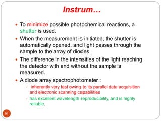 Instrum…
 To minimize possible photochemical reactions, a
shutter is used.
 When the measurement is initiated, the shutter is
automatically opened, and light passes through the
sample to the array of diodes.
 The difference in the intensities of the light reaching
the detector with and without the sample is
measured.
 A diode array spectrophotometer :
 inherently very fast owing to its parallel data acquisition
and electronic scanning capabilities
 has excellent wavelength reproducibility, and is highly
reliable.
91
 