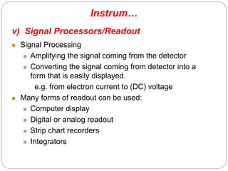 Instrum…
v) Signal Processors/Readout
 Signal Processing
 Amplifying the signal coming from the detector
 Converting the signal coming from detector into a
form that is easily displayed.
e.g. from electron current to (DC) voltage
 Many forms of readout can be used:
 Computer display
 Digital or analog readout
 Strip chart recorders
 Integrators
9
2
 