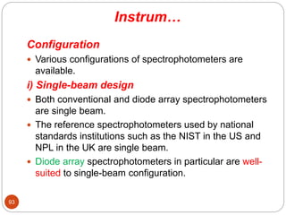Instrum…
Configuration
 Various configurations of spectrophotometers are
available.
i) Single-beam design
 Both conventional and diode array spectrophotometers
are single beam.
 The reference spectrophotometers used by national
standards institutions such as the NIST in the US and
NPL in the UK are single beam.
 Diode array spectrophotometers in particular are well-
suited to single-beam configuration.
93
 