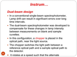 Instrum…
Dual-beam design
 In a conventional single-beam spectrophotometer,
Lamp drift can result in significant errors over long
time intervals.
 The dual-beam spectrophotometer was developed to
compensate for these changes in lamp intensity
between measurements on blank and sample
cuvettes.
 In this configuration, a chopper is placed in the
optical path, near the light source.
 The chopper switches the light path between a
reference optical path and a sample optical path to
the detector.
 It rotates at a speed such that the alternate
95
 