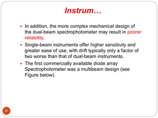 Instrum…
 In addition, the more complex mechanical design of
the dual-beam spectrophotometer may result in poorer
reliability.
 Single-beam instruments offer higher sensitivity and
greater ease of use, with drift typically only a factor of
two worse than that of dual-beam instruments.
 The first commercially available diode array
Spectrophotometer was a multibeam design (see
Figure below).
97
 