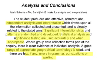 Analysis and Conclusions Mark Scheme – Top Band (14-18 marks for analysis and interpretation) The student produces and effective, coherent and independent analysis and interpretation which draws upon all the information collected and presented, and is directly related to the stated aims. Significant interrelationships and patterns are identified and developed. Statistical analysis and significance testing are used accurately and when appropriate. Where group data collection forms part of the enquiry, there is clear evidence of individual analysis. A good range of appropriate geographical terminology is used, and there are few, if any, errors in grammar, punctuations or spelling. 