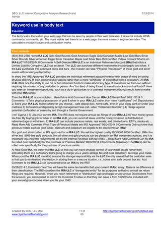 SEO, LLC Internet Competitive Analysis Research and 
Advice 
7/25/2014 
Keyword use in body text 
Essential 
The body text is the text on your web page that can be seen by people in their web browsers. It does not include HTML 
commands, comments, etc. The more visible text there is on a web page, the more a search engine can index. The 
calculations include spaces and punctuation marks. 
Your contents 
(801)-859-2580 Home IRA LLC Gold Gold Rounds Gold American Eagle Gold Canadian Maple Leaf Gold Bars Silver 
Silver Rounds Silver American Eagle Silver Canadian Maple Leaf Silver Bars ISO Certified Videos Contact What Is An 
IRA-LLC? 07/03/2014 0 Comments A Self-Directed IRA-LLC is an Individual Retirement Account (IRA) that holds a 
Limited Liability Company (LLC) as an asset. The LLC can purchase different investments including gold and silver. If 
the LLC purchases IRS approved coins and bars , the investor can take "Physical Possession" of those gold and silver 
assets without using a depository. 
In short, the “IRS Approved” IRA-LLC provides the individual retirement account investor with peace of mind by taking 
physical delivery of their gold and silver assets rather than a mere “certificate” of ownership from a depository. An IRA-LLC 
offers one the ability to use his or her retirement funds to make almost any type of investment on their own without 
requiring the consent of any custodian or person. Are You tired of being forced to invest in stocks or mutual funds? Have 
you seen an investment opportunity, such as a dip in gold prices or a business investment that you would love to make 
with your IRA funds? 
Then the IRA-LLC is your solution... Read More Add Comment How Can an IRA-LLC Benefit Me? 06/21/2014 0 
Comments 1) Take physical possession of gold & silver in your IRA LLC rather than mere "certificates" (ref. Depositories) 
2) Store your IRA-LLC bullion wherever you choose... safe deposit box, home safe, even in your piggy bank or under your 
mattress 3) Elimination of depository & high management fees (ref. video "Retirement Gamble" ) 4) Hedge against 
potential confiscation of assets by and through a Central Government. 
( ref. Cyprus ) 5) Like your current IRA, The IRS does not require annual tax filings of your IRA-LLC 6) Your money grows 
tax-free. By buying gold or silver in an IRA LLC, you can avoid all taxes until the money invested is distributed at 
retirement age or withdrawn. 7) IRA-LLC can include precious metals, real estate, and private loans, ETF's, stocks etc ... 
Read More Add Comment What Type of Precious Metals are IRS Approved? 06/04/2014 0 Comments Did you know that 
precious metals such as gold, silver, platinum and palladium are eligible to be placed into an IRA? 
Our gold and silver bullion is IRS approved for an IRA LLC. We sell the highest quality ISO 9001:2008 Certified .999+ fine 
silver and .9999 fine gold products. Not all silver and gold products can be placed in an IRA investment account, and it is 
important you know the requirements set by the Internal Revenue Service (IRS). .. Read More Add Comment Can My IRA 
be rolled over Specifically for the purchase of Precious Metals? 06/02/2014 0 Comments Absolutely! The IRA(s) can be 
rolled over specifically for the purchase of precious metals. 
At Real Gold IRA, we prefer the IRA LLC so that you can have physical control of your metal assets rather than 
entrusting them to a depository that's going to charge you a yearly storage fee and in all probability, leverage your metal. 
When you (the IRA LLC investor) assume the storage responsibility via the LLC the only caveat that the custodian asks 
is that you do understand the wisdom in storing them in a secure location, i.e., home safe, safe deposit box etc. Add 
Comment Is the IRA-LLC still considered to be an IRA by the IRS? 
05/28/2014 0 Comments Yes! You will have the same tax benefits that your current IRA(s) enjoy. There is no difference in 
their classification. The IRS considers the IRA-LLC a "disregarded entity" for tax purposes so that no annual tax return 
filings are required. However, when you reach retirement or "distribution" age and begin to take annual Distributions from 
the account, you are required to inform the Custodial Trustee so that they can issue a form 1099R to be included with 
your annual gross income when you file your 1040. 
Created by SEO, LLC dba 
www.SplinternetMarketing.com 
11 of 
60 
http://SplinternetMarketing.com/default.asp 
 