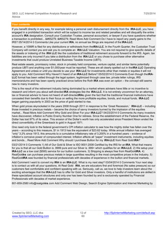 SEO, LLC Internet Competitive Analysis Research and 
Advice 
7/25/2014 
Your contents 
If you benefit directly in any way, for example taking a personal cash disbursement directly from the IRA-LLC, you have 
engaged in a prohibited transaction which will be subject to income tax and related penalties and will disqualify the entire 
account's IRA designation. Consult your Custodian Trustee, personal accountant, or lawyer if you have questions whether 
a transaction is prohibited... ﻿ ﻿ Read More Add Comment Do I have to report any yearly gains to the 
IRS? 05/14/2014 0 Comments Like your current IRA, no annual tax filings are required of the IRA-LLC. 
However, a 1099R is filed for any distributions or withdrawls from the IRA-LLC. In the Fourth Quarter, the Custodian Trust 
Company will contact you and ask you to complete an IRA LLC Valuation. You are not required to give specific details of 
the assets or indexing of the IRA LLC like the custodians of traditional retirement accounts forward to the IRS. Again, tax 
liabilities are only incurred if you take a distribution from the IRA LLC or you chose to purchase other alternative 
investments that could produce Unrelated Business Taxable Income (UBTI). 
Real estate assets, promissory notes, stock in privately held companies, venture capital, and similar items potentially 
produce UBTI and anything over $1,000/year must be reported. These are all clearly spelled out in the IRA LLC Operating 
Agreement and unless or until you decide to use your IRA LLC for investments other than metals or equities it will not 
apply to you. Add Comment Why Haven't I heard of an IRA-LLC Before? 05/02/2014 0 Comments Even though the IRA-LLC 
format has been vetted through the legal system, legitimized through case law, private letter rulings, IRS 
memorandums and has been openly practiced since before the Roth IRA was even an option – the concept still seems 
new to many investors. 
This is the result of the retirement industry being dominated by a market where advisers have little or no incentive to 
research and inform you about self-directed IRA strategies like the IRA-LLC. It is not entirely uncommon for an attorney, 
tax or financial advisor to have not heard of self-directed IRAs given the fact that the traditional financial institutions have 
concealed their benefits due to their focus on selling the more profitable equities, bonds, and mutual funds. IRA-LLC 
began gaining popularity in 2003 as the price of gold started to rise. 
When gold prices skyrocketed in the years 2008 through 2011 in response to the ‘Great Recession,’ IRA-LLC – including 
those invested in precious metals – became the choice of savvy investors burned by the implosion of the equities 
market... Read More Add Comment Why Gold and Silver For your IRA-LLC? 04/23/2014 0 Comments As many investors 
have discovered, inflation is Public Enemy Number One for retirees. Since the establishment of the Federal Reserve, the 
Dollar has lost 97% of its value. This erosion of the Dollar’s worth has only accelerated since President Nixon ended the 
direct convertibility of the Greenback to gold in August 1971. 
One need only look to the federal government’s CPI inflation calculator to see how the mighty dollar has fallen over the 
years – according to this measure, $1 in 1913 has the equivalent of $23.62 today. While annual inflation has averaged 
“only” 3.2% since 1913, this amounts to a cumulative inflationary rate of 3,200% in a hundred years – evidence of 
inflation’s corrosive power of compounded interest. Inflation affects all “paper” investment instruments, including equities 
and bonds... Read More Add Comment Why should I purchase Bullion for my IRA-LLC from Real Gold IRA? 
03/21/2014 0 Comments 1) All of Our Gold & Silver is ISO 9001:2008 Certified by the IRS for an IRA. What that means 
for you is that all our Gold Bullion is .9999 pure and our Silver is .999+ which qualifies for an IRA-LLC. 2) We setup your 
IRA-LLC as a low cost ($595) service for our bullion customers. 3) Shipping is always free from RealGoldIRA. 4) 
RealGoldIra can purchase precious metals in large quantities resulting in the most competitive prices in the Industry. 5) 
RealGoldIRA was founded by financial professionals with decades of experience in the bullion and financial markets. 
Add Comment I want to convert my IRA to an IRA-LLC. What is my next step? 03/04/2014 0 Comments Your next step 
is to contact us with all your questions. At Real Gold IRA, we are educators first and foremost (No sales pressure) so our 
customers feel comfortable and confident speaking with us. Seriously, call us, we love to help investors learn about the 
exciting advantages that the IRA-LLC has to offer for Gold and Silver investors. Only a handful of institutions are skilled in 
these specialized account structures and only one has been founded by and is exclusively operated by Financial 
Professionals with decades of market experience. 
801-859-2580 info@realgoldira.com Add Comment Web Design, Search Engine Optimization and Internet Marketing by 
Created by SEO, LLC dba 
www.SplinternetMarketing.com 
12 of 
60 
http://SplinternetMarketing.com/default.asp 
 