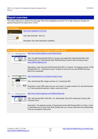 SEO, LLC Internet Competitive Analysis Research and 
Advice 
7/25/2014 
Report overview 
This report helps you to optimize the web page "http://www.realgoldira.com/ira-llc" for a high ranking on Google.com 
(without Places) for the search term "ira llc". 
Your web page 
http://www.realgoldira.com/ira-llc 
Title: Real Gold IRA - IRA LLC 
Description: [No meta description available.] 
Your competitors for the search term "ira llc" on Google.com (without Places) 
1 http://www.irafinancialgroup.com/rothsecret.php 
Title: The Self Directed Roth IRA LLC secret | real estate IRA | Self Directed IRA | Self 
Directed IRA LLC | Self Directed Roth IRA|Checkbook Control | IRA Financial Group | 
www.irafinancialgroup.com 
Description: Learn about the Self Directed Roth IRA LLC Secret. The leading provider of Self 
Directed IRA LLC - checkbook control. Created by top law firm tax and ERISA attorneys. 
Best Price Guarantee! 
2 http://newdirectionira.com/single-member-llc.php 
Title: self directed IRA, Single member LLC, Checkbook IRA 
Description: Learn (IRS rules) how you can invest in a single member LLC with self-directed 
ira. Free educational webinars, videos, events and more 
3 http://www.irafinancialgroup.com/selfdirectedira.php 
Title: Self Directed IRA, Roth IRA, LLC, Real Estate, Solo 401k | Business Funding | IRA 
Financial Group 
Description: The leading provider of Checkbook Control Self Directed IRA LLC Plans. Invest 
in real estate and more tax free! Work directly with our in-house retirement tax professionals. 
Free tax consultation. Best price! 
Created by SEO, LLC dba 
www.SplinternetMarketing.com 
2 of 
60 
http://SplinternetMarketing.com/default.asp 
 