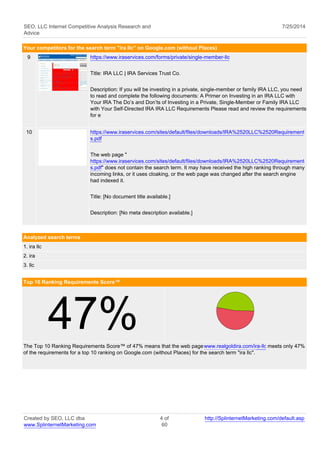 SEO, LLC Internet Competitive Analysis Research and 
Advice 
7/25/2014 
Your competitors for the search term "ira llc" on Google.com (without Places) 
9 https://www.iraservices.com/forms/private/single-member-llc 
Title: IRA LLC | IRA Services Trust Co. 
Description: If you will be investing in a private, single-member or family IRA LLC, you need 
to read and complete the following documents: A Primer on Investing in an IRA LLC with 
Your IRA The Do’s and Don’ts of Investing in a Private, Single-Member or Family IRA LLC 
with Your Self-Directed IRA IRA LLC Requirements Please read and review the requirements 
for e 
10 https://www.iraservices.com/sites/default/files/downloads/IRA%2520LLC%2520Requirement 
s.pdf 
The web page " 
https://www.iraservices.com/sites/default/files/downloads/IRA%2520LLC%2520Requirement 
s.pdf" does not contain the search term. It may have received the high ranking through many 
incoming links, or it uses cloaking, or the web page was changed after the search engine 
had indexed it. 
Title: [No document title available.] 
Description: [No meta description available.] 
Analyzed search terms 
1. ira llc 
2. ira 
3. llc 
Top 10 Ranking Requirements Score™ 47% 
The Top 10 Ranking Requirements Score™ of 47% means that the web page www.realgoldira.com/ira-llc meets only 47% 
of the requirements for a top 10 ranking on Google.com (without Places) for the search term "ira llc". 
Created by SEO, LLC dba 
www.SplinternetMarketing.com 
4 of 
60 
http://SplinternetMarketing.com/default.asp 
 