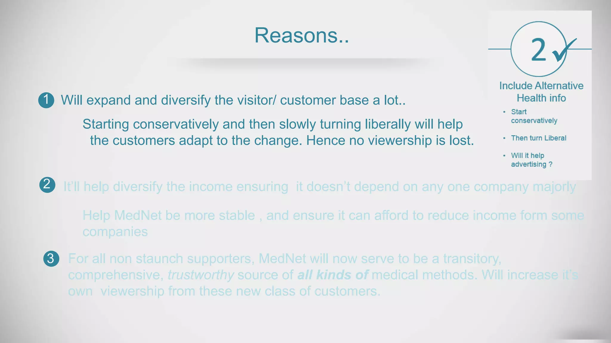 Reasons..
Will expand and diversify the visitor/ customer base a lot..1
2
3
Help MedNet be more stable , and ensure it can afford to reduce income form some
companies
For all non staunch supporters, MedNet will now serve to be a transitory,
comprehensive, trustworthy source of all kinds of medical methods. Will increase it’s
own viewership from these new class of customers.
Starting conservatively and then slowly turning liberally will help
the customers adapt to the change. Hence no viewership is lost.
It’ll help diversify the income ensuring it doesn’t depend on any one company majorly

 