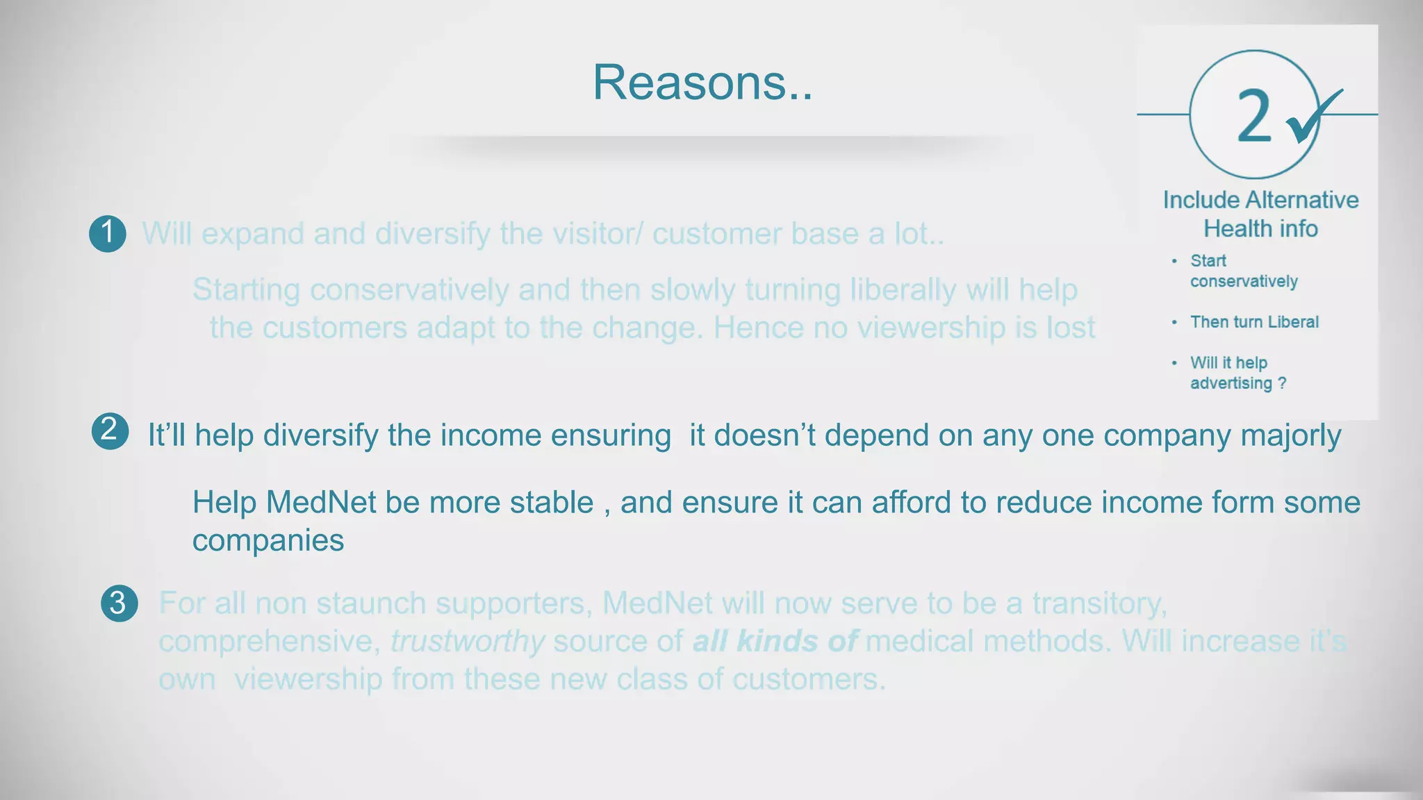 Reasons..
Will expand and diversify the visitor/ customer base a lot..1
2
3
Help MedNet be more stable , and ensure it can afford to reduce income form some
companies
For all non staunch supporters, MedNet will now serve to be a transitory,
comprehensive, trustworthy source of all kinds of medical methods. Will increase it’s
own viewership from these new class of customers.
Starting conservatively and then slowly turning liberally will help
the customers adapt to the change. Hence no viewership is lost
It’ll help diversify the income ensuring it doesn’t depend on any one company majorly

 