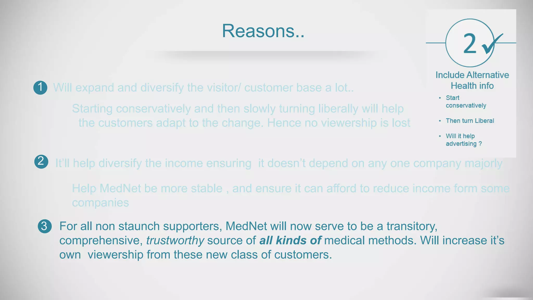 Reasons..
Will expand and diversify the visitor/ customer base a lot..1
2
3
Help MedNet be more stable , and ensure it can afford to reduce income form some
companies
For all non staunch supporters, MedNet will now serve to be a transitory,
comprehensive, trustworthy source of all kinds of medical methods. Will increase it’s
own viewership from these new class of customers.
Starting conservatively and then slowly turning liberally will help
the customers adapt to the change. Hence no viewership is lost
It’ll help diversify the income ensuring it doesn’t depend on any one company majorly

 