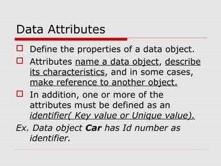 Data Attributes
 Define the properties of a data object.
 Attributes name a data object, describe
its characteristics, and in some cases,
make reference to another object.
 In addition, one or more of the
attributes must be defined as an
identifier( Key value or Unique value).
Ex. Data object Car has Id number as
identifier.
 