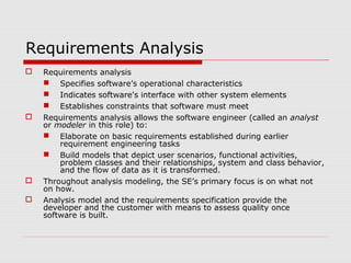 Requirements Analysis
 Requirements analysis
 Specifies software’s operational characteristics
 Indicates software's interface with other system elements
 Establishes constraints that software must meet
 Requirements analysis allows the software engineer (called an analyst
or modeler in this role) to:
 Elaborate on basic requirements established during earlier
requirement engineering tasks
 Build models that depict user scenarios, functional activities,
problem classes and their relationships, system and class behavior,
and the flow of data as it is transformed.
 Throughout analysis modeling, the SE’s primary focus is on what not
on how.
 Analysis model and the requirements specification provide the
developer and the customer with means to assess quality once
software is built.
 