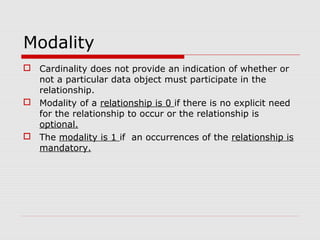 Modality
 Cardinality does not provide an indication of whether or
not a particular data object must participate in the
relationship.
 Modality of a relationship is 0 if there is no explicit need
for the relationship to occur or the relationship is
optional.
 The modality is 1 if an occurrences of the relationship is
mandatory.
 