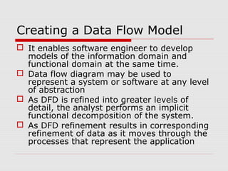 Creating a Data Flow Model
 It enables software engineer to develop
models of the information domain and
functional domain at the same time.
 Data flow diagram may be used to
represent a system or software at any level
of abstraction
 As DFD is refined into greater levels of
detail, the analyst performs an implicit
functional decomposition of the system.
 As DFD refinement results in corresponding
refinement of data as it moves through the
processes that represent the application
 