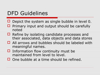 DFD Guidelines
 Depict the system as single bubble in level 0.
 Primary input and output should be carefully
noted
 Refine by isolating candidate processes and
their associated, data objects and data stores
 All arrows and bubbles should be labeled with
meaningful names.
 Information flow continuity must be
maintained from level to level.
 One bubble at a time should be refined.
 