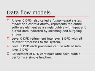 Data flow models
 A level 0 DFD, also called a fundamental system
model or a context model, represents the entire
software element as a single bubble with input and
output data indicated by incoming and outgoing
arrows.
 Level 0 DFD refinement into level 1 DFD with all
relevant processes to the system.
 Level 1 DFD each processes can be refined into
level 2 DFD.
 Refinement of DFD continues until each bubble
performs a simple function.
 