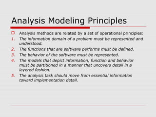 Analysis Modeling Principles
 Analysis methods are related by a set of operational principles:
1. The information domain of a problem must be represented and
understood.
2. The functions that are software performs must be defined.
3. The behavior of the software must be represented.
4. The models that depict information, function and behavior
must be partitioned in a manner that uncovers detail in a
layered fashion.
5. The analysis task should move from essential information
toward implementation detail.
 