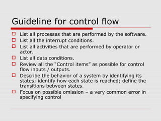 Guideline for control flow
 List all processes that are performed by the software.
 List all the interrupt conditions.
 List all activities that are performed by operator or
actor.
 List all data conditions.
 Review all the “Control items” as possible for control
flow inputs / outputs.
 Describe the behavior of a system by identifying its
states; identify how each state is reached; define the
transitions between states.
 Focus on possible omission – a very common error in
specifying control
 