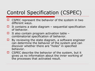 Control Specification (CSPEC)
 CSPEC represent the behavior of the system in two
different ways.
 It contains a state diagram – sequential specification
of behavior.
 It also contain program activation table –
combinatorial specification of behavior.
 By reviewing the state diagram, a software engineer
can determine the behavior of the system and can
discover whether there are “holes” in specified
behavior.
 CSPEC describe the behavior of the system, but it
gives us no information about the inner working of
the processes that activated result.
 