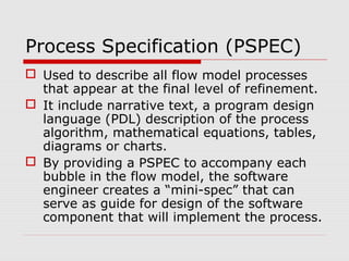 Process Specification (PSPEC)
 Used to describe all flow model processes
that appear at the final level of refinement.
 It include narrative text, a program design
language (PDL) description of the process
algorithm, mathematical equations, tables,
diagrams or charts.
 By providing a PSPEC to accompany each
bubble in the flow model, the software
engineer creates a “mini-spec” that can
serve as guide for design of the software
component that will implement the process.
 