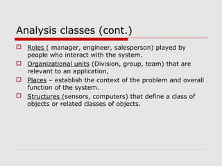 Analysis classes (cont.)
 Roles ( manager, engineer, salesperson) played by
people who interact with the system.
 Organizational units (Division, group, team) that are
relevant to an application,
 Places – establish the context of the problem and overall
function of the system.
 Structures (sensors, computers) that define a class of
objects or related classes of objects.
 