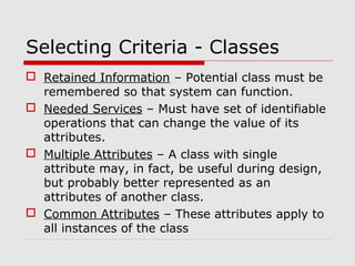 Selecting Criteria - Classes
 Retained Information – Potential class must be
remembered so that system can function.
 Needed Services – Must have set of identifiable
operations that can change the value of its
attributes.
 Multiple Attributes – A class with single
attribute may, in fact, be useful during design,
but probably better represented as an
attributes of another class.
 Common Attributes – These attributes apply to
all instances of the class
 