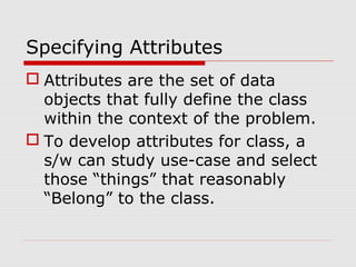 Specifying Attributes
 Attributes are the set of data
objects that fully define the class
within the context of the problem.
 To develop attributes for class, a
s/w can study use-case and select
those “things” that reasonably
“Belong” to the class.
 