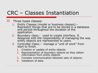 CRC – Classes Instantiation
 Three types classes:
1. Entity Classes (model or business classes):-
Represent things that are to be stored in a database
and persist throughout the duration of the
application.
2. Boundary class:- used to create interface. It
designed with the responsibility of managing the way
entity objects are represented to users.
3. Controller Class:- manage a “unit of work” from
start to finish.
1. Creation or update of entity objects.
2. Representation of boundary objects as they obtain
information from entity objects.
3. Complex communication between sets of objects.
4. Validation of data.
 