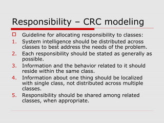 Responsibility – CRC modeling
 Guideline for allocating responsibility to classes:
1. System intelligence should be distributed across
classes to best address the needs of the problem.
2. Each responsibility should be stated as generally as
possible.
3. Information and the behavior related to it should
reside within the same class.
4. Information about one thing should be localized
with single class, not distributed across multiple
classes.
5. Responsibility should be shared among related
classes, when appropriate.
 