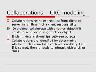 Collaborations – CRC modeling
 Collaborations represent request from client to
server in fulfillment of a client responsibility.
Ex. One object collaborate with another object if it
needs to send some msg to other object.
 It identifying relationships between objects.
 Collaborations are identified by determining
whether a class can fulfill each responsibility itself.
If it cannot, then it needs to interact with another
class.
 
