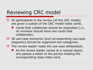 Reviewing CRC model
 All participants in the review (of the CRC model)
are given a subset of the CRC model index cards.
 Cards that collaborate should be separated (i.e.,
no reviewer should have two cards that
collaborate).
 All use-case scenarios (and corresponding use-case
diagrams) should be organized into categories.
 The review leader reads the use-case deliberately.
 As the review leader comes to a named object,
she passes a token to the person holding the
corresponding class index card.
 