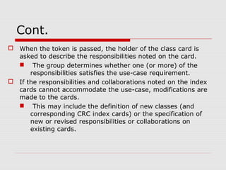 Cont.
 When the token is passed, the holder of the class card is
asked to describe the responsibilities noted on the card.
 The group determines whether one (or more) of the
responsibilities satisfies the use-case requirement.
 If the responsibilities and collaborations noted on the index
cards cannot accommodate the use-case, modifications are
made to the cards.
 This may include the definition of new classes (and
corresponding CRC index cards) or the specification of
new or revised responsibilities or collaborations on
existing cards.
 