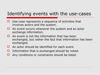 Identifying events with the use-cases
 Use-case represents a sequence of activities that
involves actors and the system.
 An event occurs whenever the system and an actor
exchange information.
 An event is not the information that has been
exchanged, but rather the fact that information has been
exchanged.
 An actor should be identified for each event.
 Information that is exchanged should be noted.
 Any conditions or constraints should be listed.
 