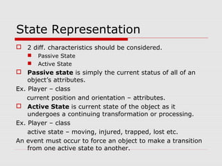 State Representation
 2 diff. characteristics should be considered.
 Passive State
 Active State
 Passive state is simply the current status of all of an
object’s attributes.
Ex. Player – class
current position and orientation – attributes.
 Active State is current state of the object as it
undergoes a continuing transformation or processing.
Ex. Player – class
active state – moving, injured, trapped, lost etc.
An event must occur to force an object to make a transition
from one active state to another.
 