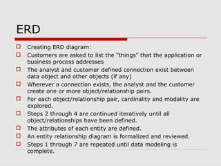 ERD
 Creating ERD diagram:
 Customers are asked to list the “things” that the application or
business process addresses
 The analyst and customer defined connection exist between
data object and other objects (if any)
 Wherever a connection exists, the analyst and the customer
create one or more object/relationship pairs.
 For each object/relationship pair, cardinality and modality are
explored.
 Steps 2 through 4 are continued iteratively until all
object/relationships have been defined.
 The attributes of each entity are defined.
 An entity relationship diagram is formalized and reviewed.
 Steps 1 through 7 are repeated until data modeling is
complete.
 