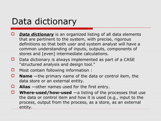 Data dictionary
 Data dictionary is an organized listing of all data elements
that are pertinent to the system, with precise, rigorous
definitions so that both user and system analyst will have a
common understanding of inputs, outputs, components of
stores and [even] intermediate calculations.
 Data dictionary is always implemented as part of a CASE
"structured analysis and design tool.“
 Most contain following information :
 Name —the primary name of the data or control item, the
data store or an external entity.
 Alias —other names used for the first entry.
 Where-used/how-used —a listing of the processes that use
the data or control item and how it is used (e.g., input to the
process, output from the process, as a store, as an external
entity.
 