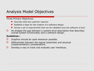 Analysis Model Objectives
Three Primary Objectives:
 Describe what the customer requires.
 Establish a basis for the creation of a software design.
 Devise a set of requirements that can be validated once the software is built.
 Its bridges the gap between a system-level description that describes
overall system functionality and a software design.
Guidelines :
 Graphics should be used whenever possible.
 Differentiate between the logical (essential) and physical
(implementation) considerations.
 Develop a way to track and evaluate user interfaces.
 