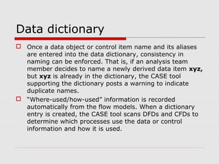 Data dictionary
 Once a data object or control item name and its aliases
are entered into the data dictionary, consistency in
naming can be enforced. That is, if an analysis team
member decides to name a newly derived data item xyz,
but xyz is already in the dictionary, the CASE tool
supporting the dictionary posts a warning to indicate
duplicate names.
 “Where-used/how-used” information is recorded
automatically from the flow models. When a dictionary
entry is created, the CASE tool scans DFDs and CFDs to
determine which processes use the data or control
information and how it is used.
 