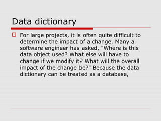 Data dictionary
 For large projects, it is often quite difficult to
determine the impact of a change. Many a
software engineer has asked, "Where is this
data object used? What else will have to
change if we modify it? What will the overall
impact of the change be?" Because the data
dictionary can be treated as a database,
 
